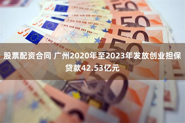 股票配资合同 广州2020年至2023年发放创业担保贷款42.53亿元