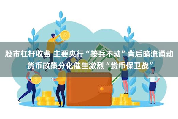 股市杠杆收费 主要央行“按兵不动”背后暗流涌动 货币政策分化催生激烈“货币保卫战”