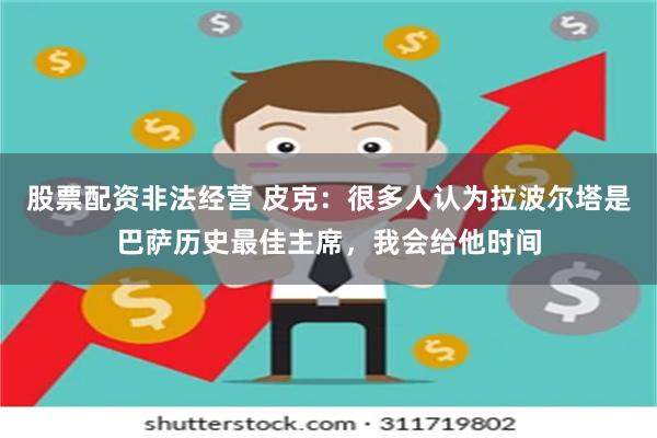 股票配资非法经营 皮克：很多人认为拉波尔塔是巴萨历史最佳主席，我会给他时间