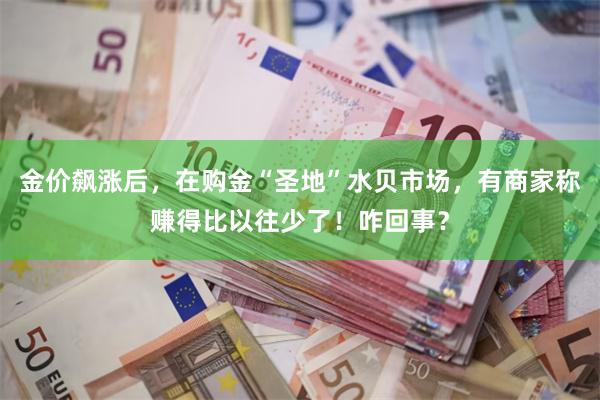 金价飙涨后，在购金“圣地”水贝市场，有商家称赚得比以往少了！咋回事？