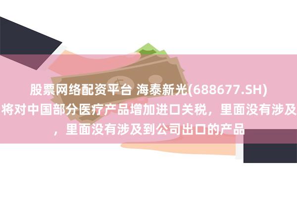 股票网络配资平台 海泰新光(688677.SH)：这周美国宣布了将对中国部分医疗产品增加进口关税，里面没有涉及到公司出口的产品