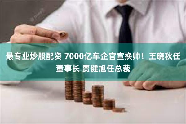 最专业炒股配资 7000亿车企官宣换帅！王晓秋任董事长 贾健旭任总裁