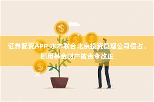 证券配资APP 水木联合北京投资管理公司侵占、挪用基金财产被责令改正