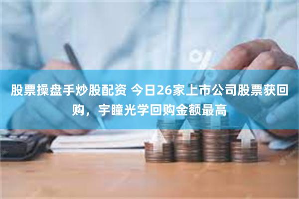 股票操盘手炒股配资 今日26家上市公司股票获回购，宇瞳光学回购金额最高