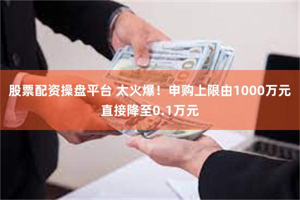 股票配资操盘平台 太火爆！申购上限由1000万元直接降至0.1万元