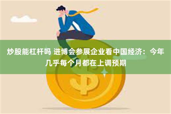 炒股能杠杆吗 进博会参展企业看中国经济：今年几乎每个月都在上调预期