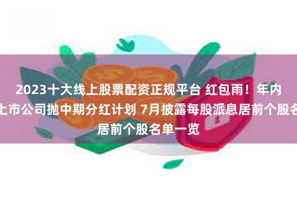 2023十大线上股票配资正规平台 红包雨！年内逾百家上市公司抛中期分红计划 7月披露每股派息居前个股名单一览