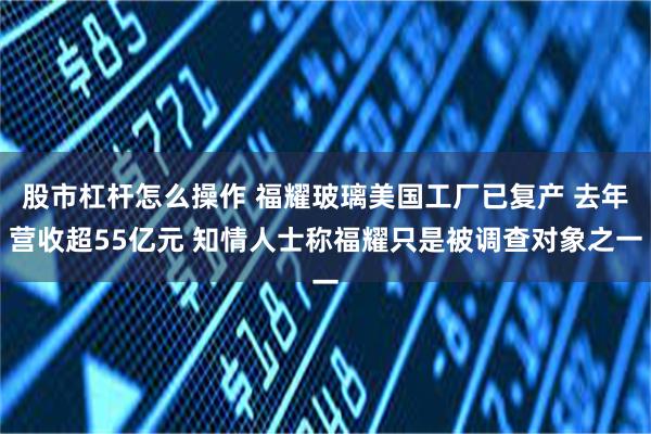 股市杠杆怎么操作 福耀玻璃美国工厂已复产 去年营收超55亿元 知情人士称福耀只是被调查对象之一