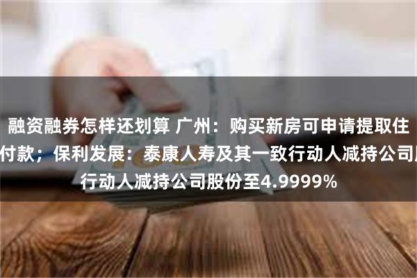 融资融券怎样还划算 广州：购买新房可申请提取住房公积金支付首付款；保利发展：泰康人寿及其一致行动人减持公司股份至4.9999%