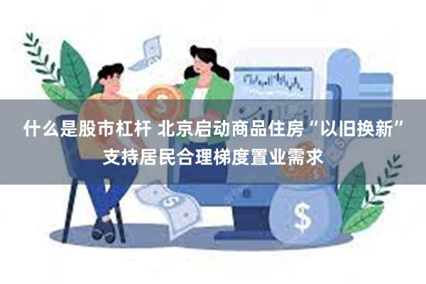 什么是股市杠杆 北京启动商品住房“以旧换新”支持居民合理梯度置业需求