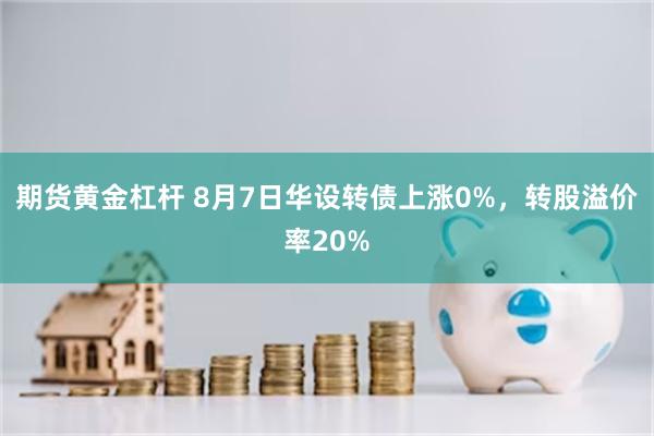 期货黄金杠杆 8月7日华设转债上涨0%，转股溢价率20%