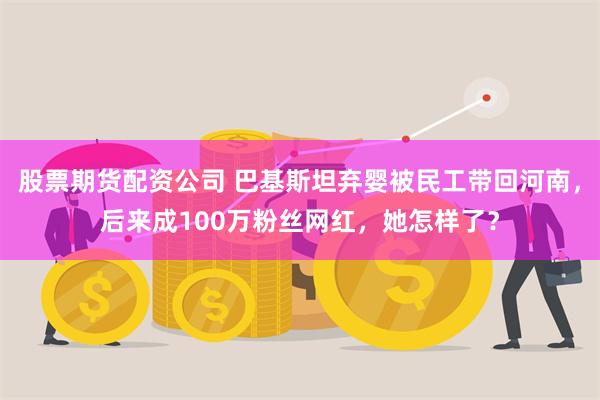 股票期货配资公司 巴基斯坦弃婴被民工带回河南，后来成100万粉丝网红，她怎样了？