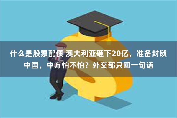 什么是股票配债 澳大利亚砸下20亿，准备封锁中国，中方怕不怕？外交部只回一句话