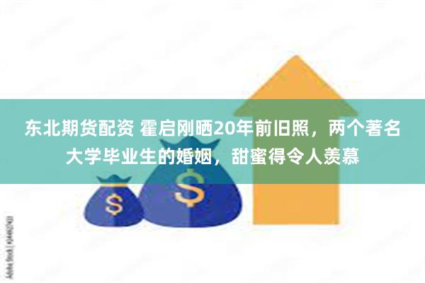 东北期货配资 霍启刚晒20年前旧照，两个著名大学毕业生的婚姻，甜蜜得令人羡慕