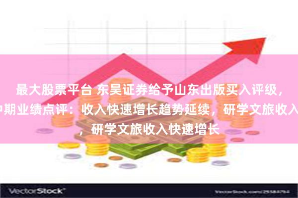 最大股票平台 东吴证券给予山东出版买入评级，2024年中期业绩点评：收入快速增长趋势延续，研学文旅收入快速增长