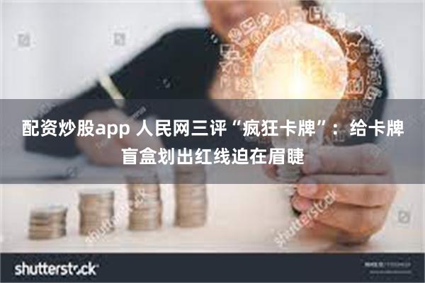 配资炒股app 人民网三评“疯狂卡牌”：给卡牌盲盒划出红线迫在眉睫