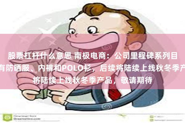 股票杠杆什么意思 南极电商：公司里程碑系列目前上线的产品有防晒服、内裤和POLO衫，后续将陆续上线秋冬季产品，敬请期待