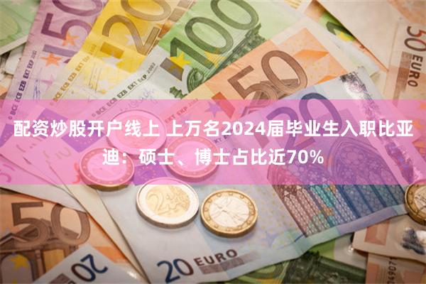 配资炒股开户线上 上万名2024届毕业生入职比亚迪：硕士、博士占比近70%