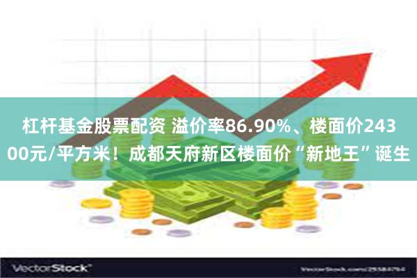 杠杆基金股票配资 溢价率86.90%、楼面价24300元/平方米！成都天府新区楼面价“新地王”诞生