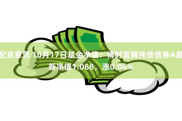 配资意思 10月17日基金净值：博时富腾纯债债券A最新净值1.068，涨0.06%