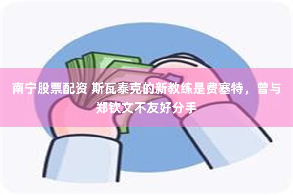 南宁股票配资 斯瓦泰克的新教练是费塞特，曾与郑钦文不友好分手