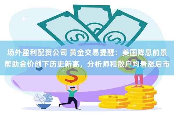 场外盈利配资公司 黄金交易提醒：美国降息前景帮助金价创下历史新高，分析师和散户均看涨后市