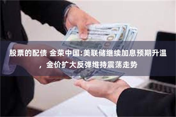 股票的配债 金荣中国:美联储继续加息预期升温，金价扩大反弹维持震荡走势