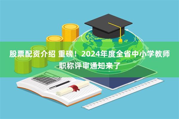 股票配资介绍 重磅！2024年度全省中小学教师职称评审通知来了