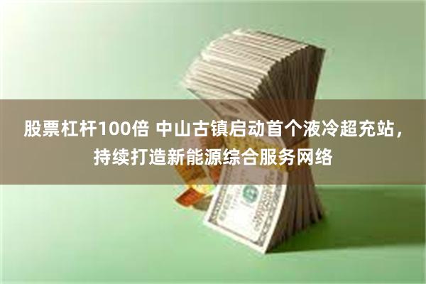 股票杠杆100倍 中山古镇启动首个液冷超充站，持续打造新能源综合服务网络