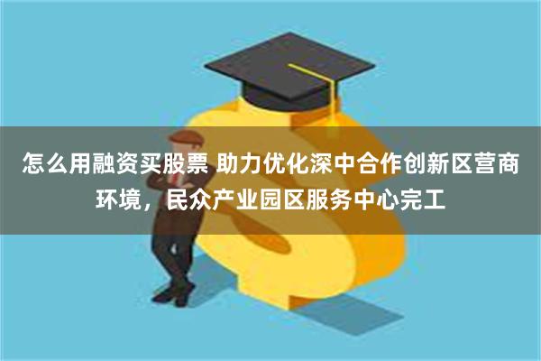 怎么用融资买股票 助力优化深中合作创新区营商环境，民众产业园区服务中心完工