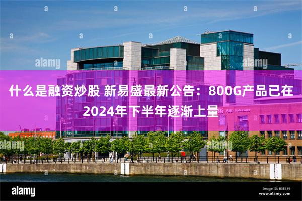 什么是融资炒股 新易盛最新公告：800G产品已在2024年下半年逐渐上量