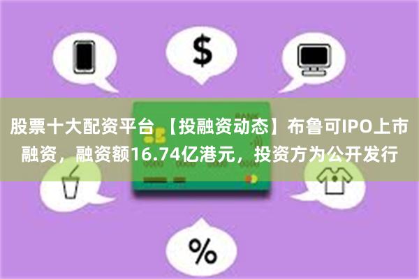 股票十大配资平台 【投融资动态】布鲁可IPO上市融资，融资额16.74亿港元，投资方为公开发行