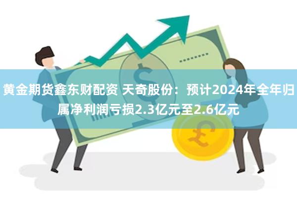 黄金期货鑫东财配资 天奇股份：预计2024年全年归属净利润亏损2.3亿元至2.6亿元