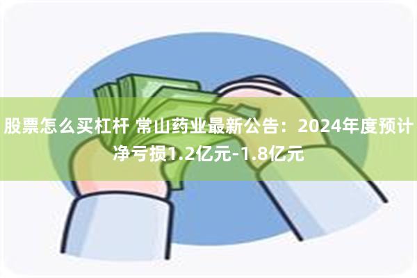 股票怎么买杠杆 常山药业最新公告：2024年度预计净亏损1.2亿元-1.8亿元