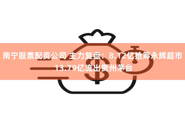 南宁股票配资公司 主力复盘：8.12亿抢筹永辉超市 13.79亿流出贵州茅台