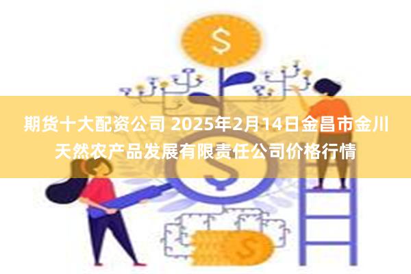 期货十大配资公司 2025年2月14日金昌市金川天然农产品发展有限责任公司价格行情