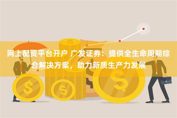 网上配资平台开户 广发证券：提供全生命周期综合解决方案，助力新质生产力发展