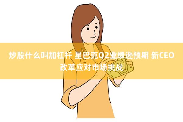 炒股什么叫加杠杆 星巴克Q2业绩逊预期 新CEO改革应对市场挑战