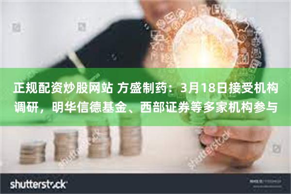 正规配资炒股网站 方盛制药：3月18日接受机构调研，明华信德基金、西部证券等多家机构参与