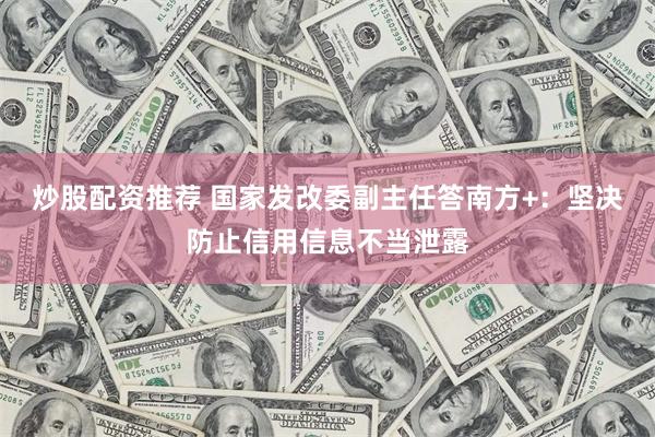 炒股配资推荐 国家发改委副主任答南方+：坚决防止信用信息不当泄露