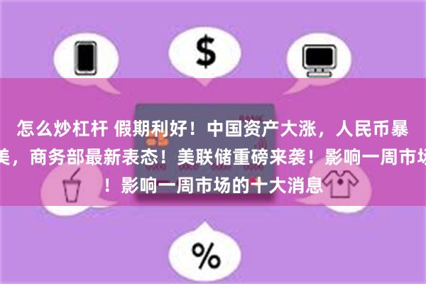 怎么炒杠杆 假期利好！中国资产大涨，人民币暴拉！事关中美，商务部最新表态！美联储重磅来袭！影响一周市场的十大消息