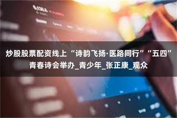 炒股股票配资线上 “诗韵飞扬·医路同行”“五四”青春诗会举办_青少年_张正康_观众