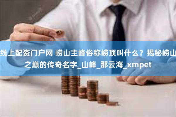线上配资门户网 崂山主峰俗称崂顶叫什么？揭秘崂山之巅的传奇名字_山峰_那云海_xmpet