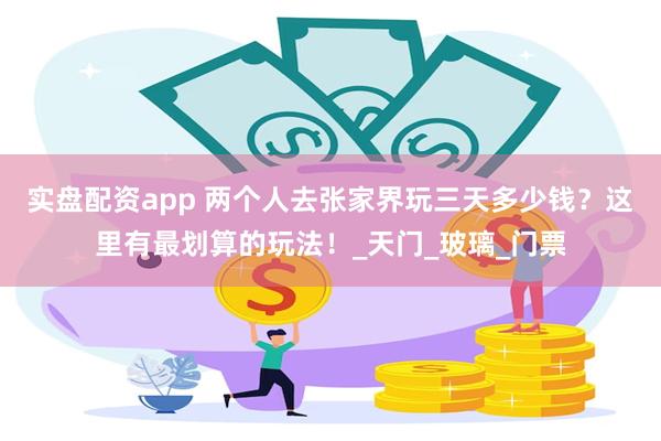 实盘配资app 两个人去张家界玩三天多少钱？这里有最划算的玩法！_天门_玻璃_门票