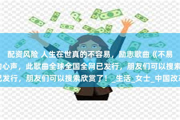 配资风险 人生在世真的不容易，励志歌曲《不易人生》唱出了多少人的心声，此歌曲全球全国全网已发行，朋友们可以搜索欣赏了！_生活_女士_中国改革