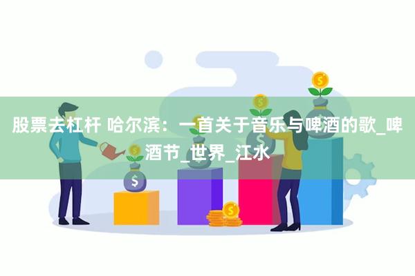 股票去杠杆 哈尔滨：一首关于音乐与啤酒的歌_啤酒节_世界_江水