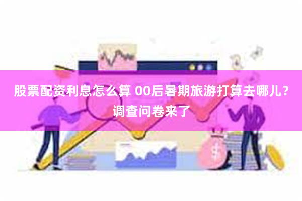 股票配资利息怎么算 00后暑期旅游打算去哪儿？调查问卷来了
