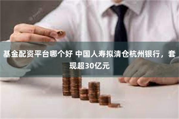 基金配资平台哪个好 中国人寿拟清仓杭州银行，套现超30亿元