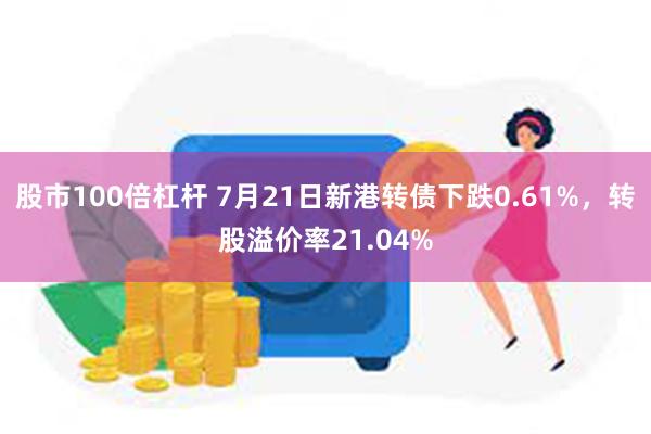 股市100倍杠杆 7月21日新港转债下跌0.61%，转股溢价率21.04%